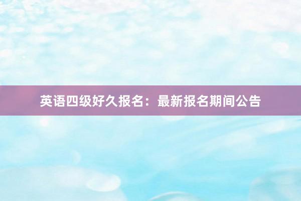 英语四级好久报名：最新报名期间公告