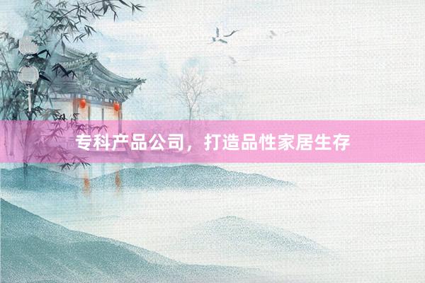 专科产品公司，打造品性家居生存