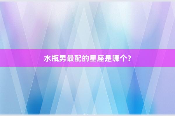 水瓶男最配的星座是哪个？