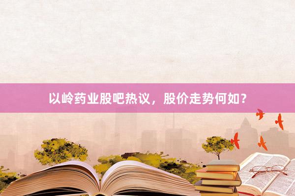 以岭药业股吧热议，股价走势何如？